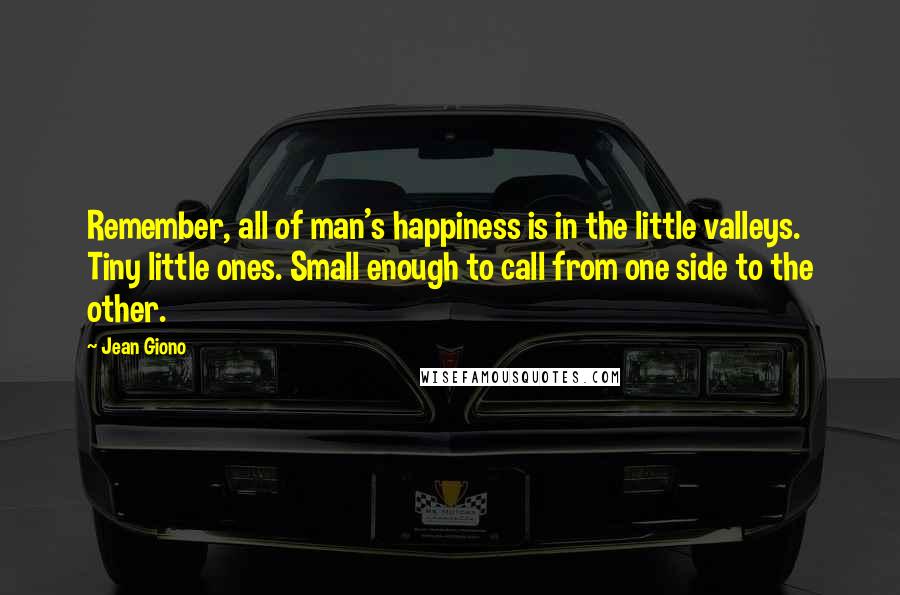 Jean Giono Quotes: Remember, all of man's happiness is in the little valleys. Tiny little ones. Small enough to call from one side to the other.