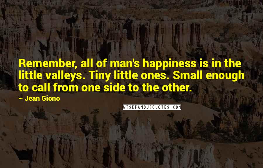 Jean Giono Quotes: Remember, all of man's happiness is in the little valleys. Tiny little ones. Small enough to call from one side to the other.