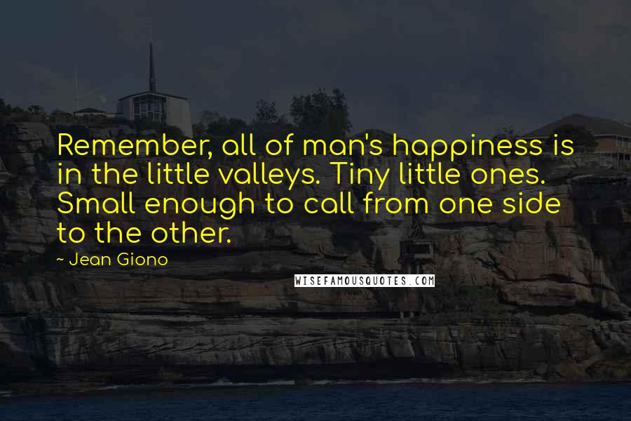 Jean Giono Quotes: Remember, all of man's happiness is in the little valleys. Tiny little ones. Small enough to call from one side to the other.