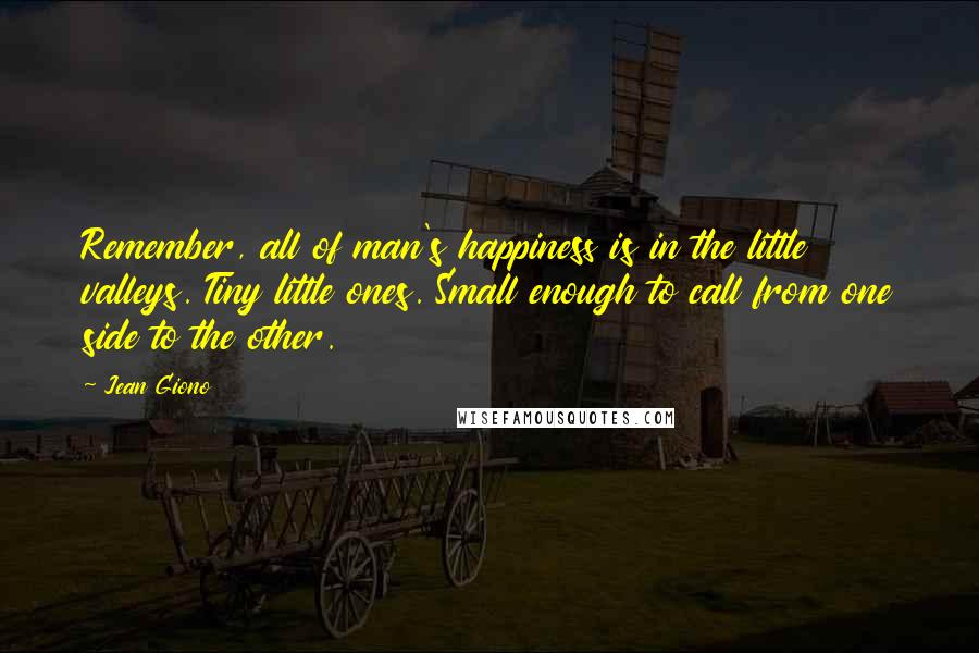 Jean Giono Quotes: Remember, all of man's happiness is in the little valleys. Tiny little ones. Small enough to call from one side to the other.