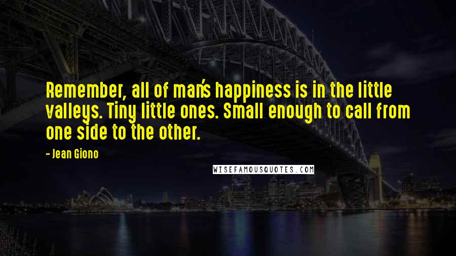 Jean Giono Quotes: Remember, all of man's happiness is in the little valleys. Tiny little ones. Small enough to call from one side to the other.