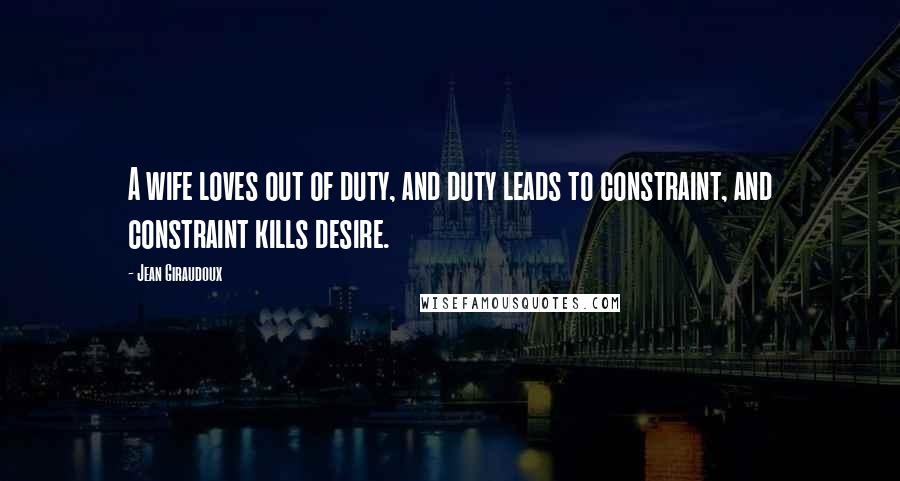 Jean Giraudoux Quotes: A wife loves out of duty, and duty leads to constraint, and constraint kills desire.