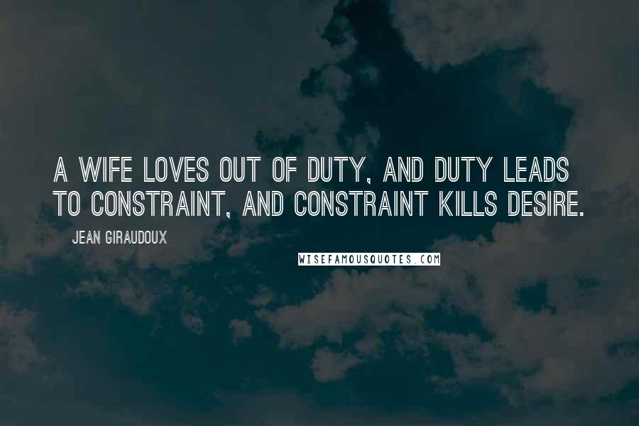 Jean Giraudoux Quotes: A wife loves out of duty, and duty leads to constraint, and constraint kills desire.