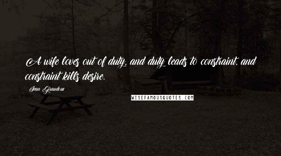 Jean Giraudoux Quotes: A wife loves out of duty, and duty leads to constraint, and constraint kills desire.