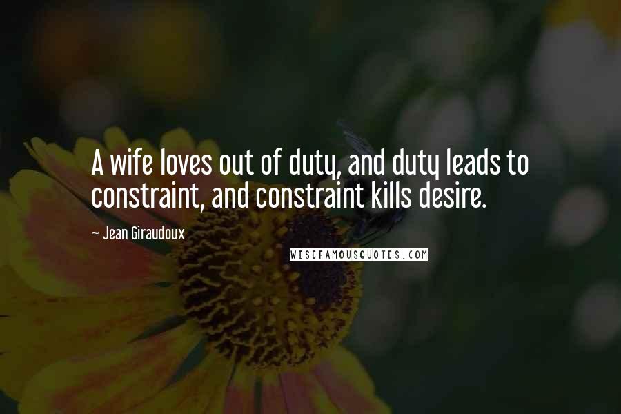 Jean Giraudoux Quotes: A wife loves out of duty, and duty leads to constraint, and constraint kills desire.