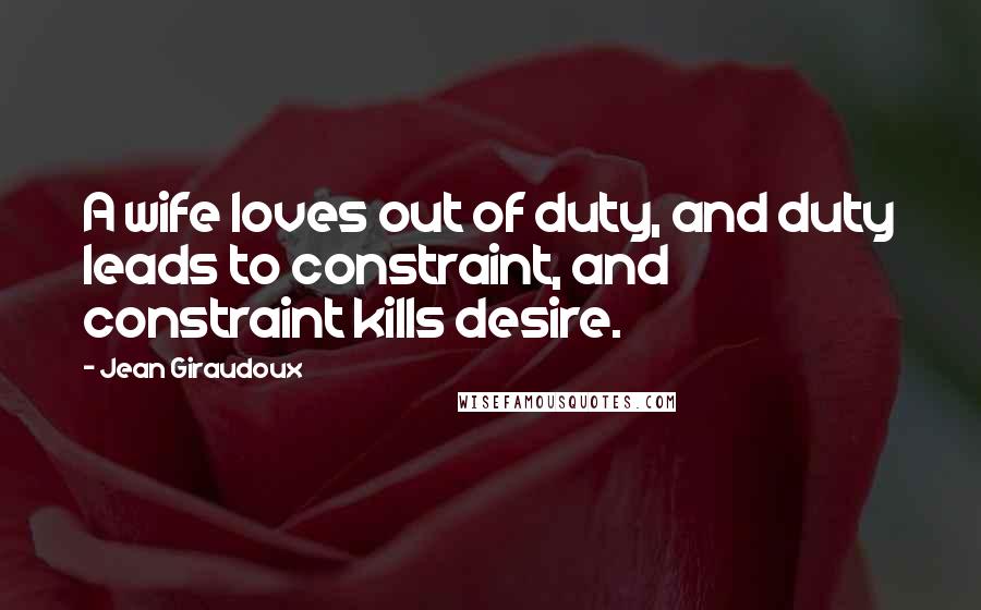 Jean Giraudoux Quotes: A wife loves out of duty, and duty leads to constraint, and constraint kills desire.