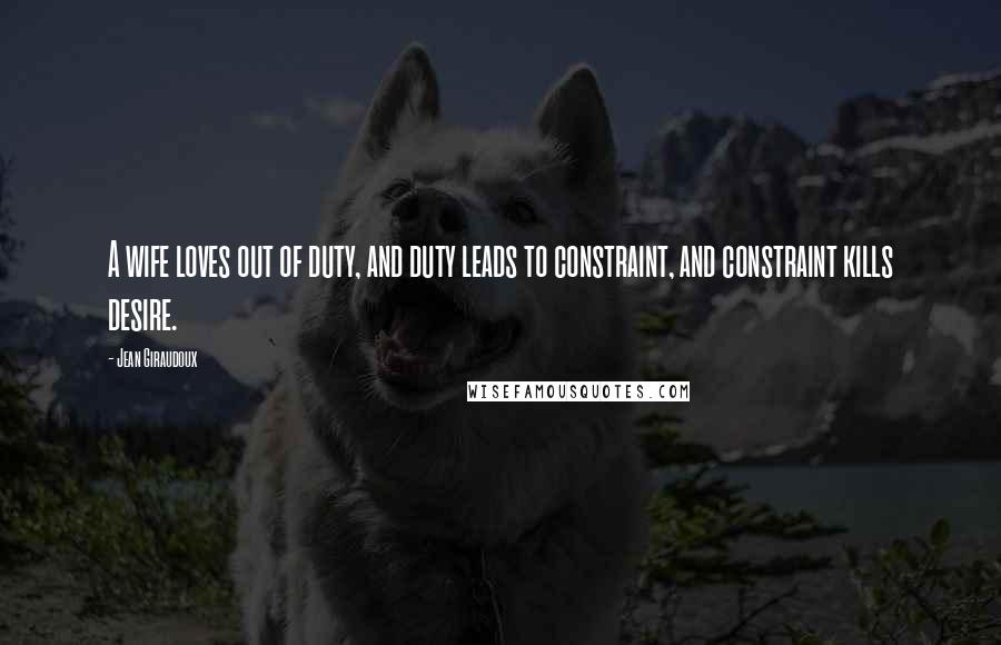 Jean Giraudoux Quotes: A wife loves out of duty, and duty leads to constraint, and constraint kills desire.
