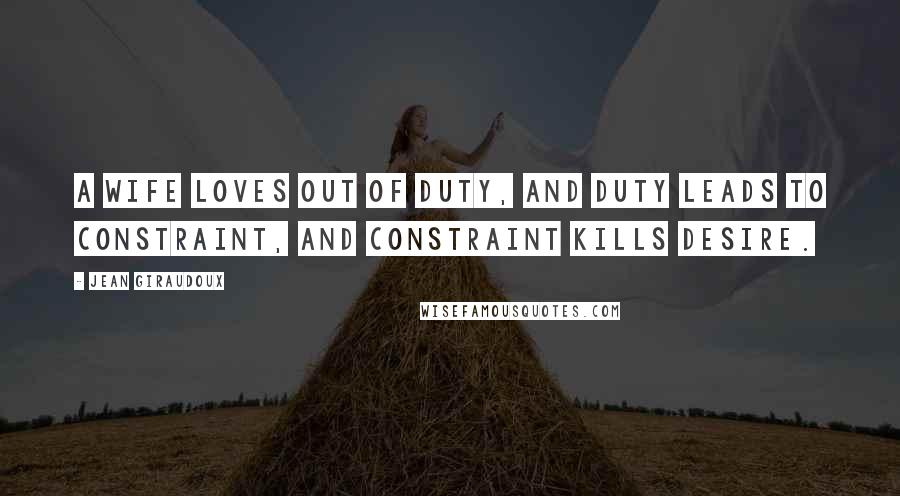 Jean Giraudoux Quotes: A wife loves out of duty, and duty leads to constraint, and constraint kills desire.