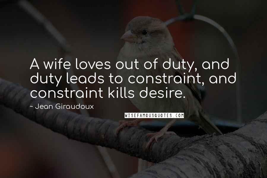 Jean Giraudoux Quotes: A wife loves out of duty, and duty leads to constraint, and constraint kills desire.