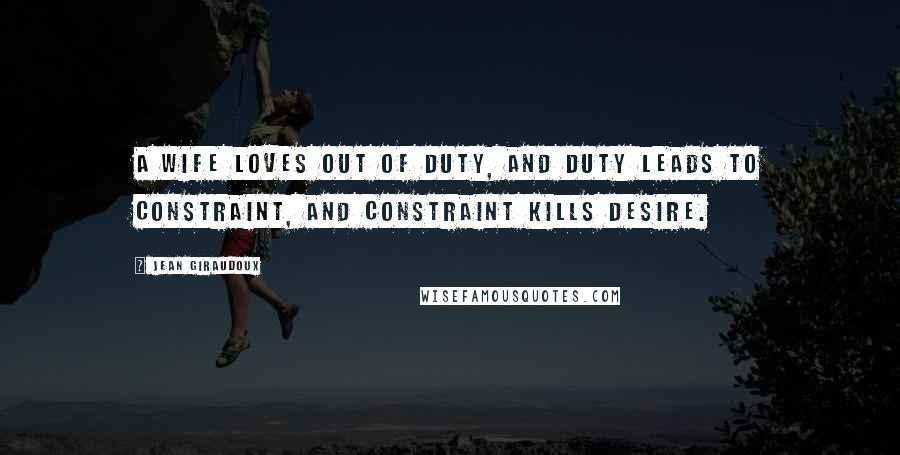 Jean Giraudoux Quotes: A wife loves out of duty, and duty leads to constraint, and constraint kills desire.
