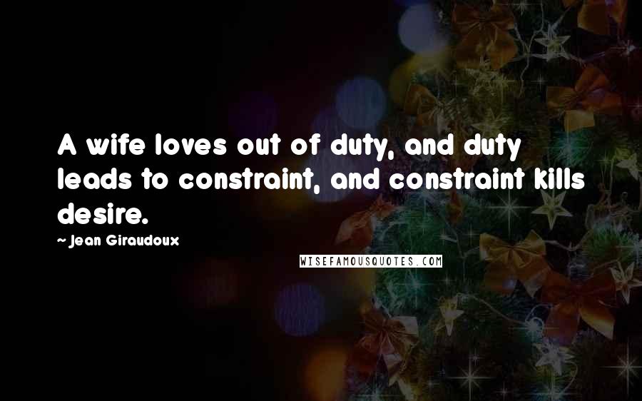 Jean Giraudoux Quotes: A wife loves out of duty, and duty leads to constraint, and constraint kills desire.