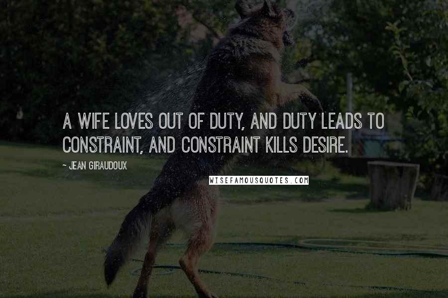 Jean Giraudoux Quotes: A wife loves out of duty, and duty leads to constraint, and constraint kills desire.