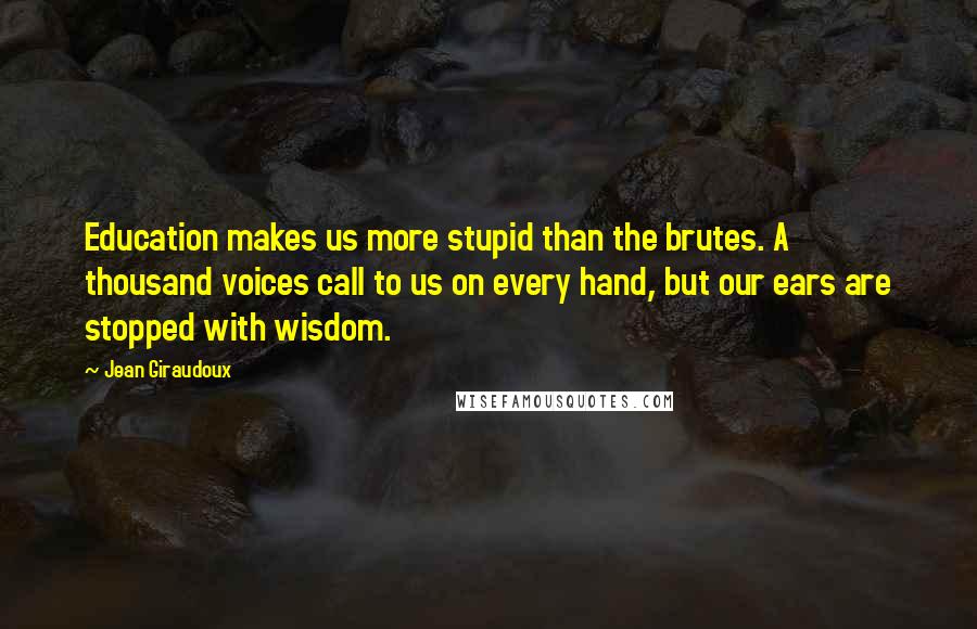 Jean Giraudoux Quotes: Education makes us more stupid than the brutes. A thousand voices call to us on every hand, but our ears are stopped with wisdom.