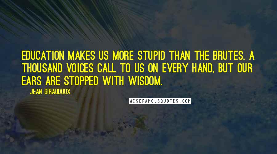 Jean Giraudoux Quotes: Education makes us more stupid than the brutes. A thousand voices call to us on every hand, but our ears are stopped with wisdom.