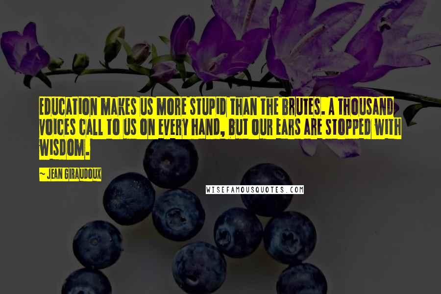 Jean Giraudoux Quotes: Education makes us more stupid than the brutes. A thousand voices call to us on every hand, but our ears are stopped with wisdom.