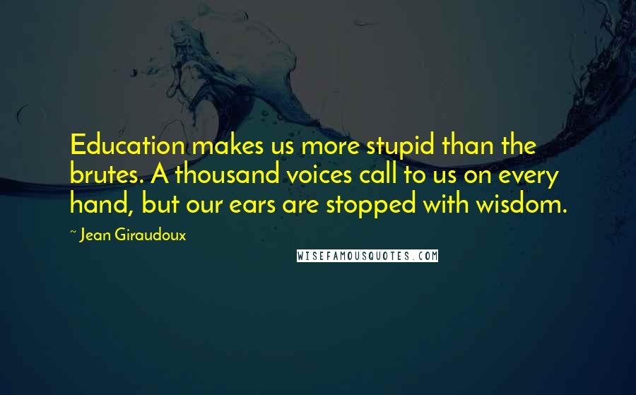 Jean Giraudoux Quotes: Education makes us more stupid than the brutes. A thousand voices call to us on every hand, but our ears are stopped with wisdom.