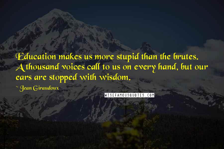 Jean Giraudoux Quotes: Education makes us more stupid than the brutes. A thousand voices call to us on every hand, but our ears are stopped with wisdom.