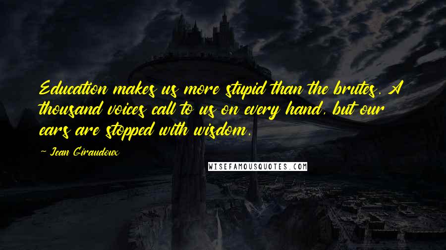 Jean Giraudoux Quotes: Education makes us more stupid than the brutes. A thousand voices call to us on every hand, but our ears are stopped with wisdom.