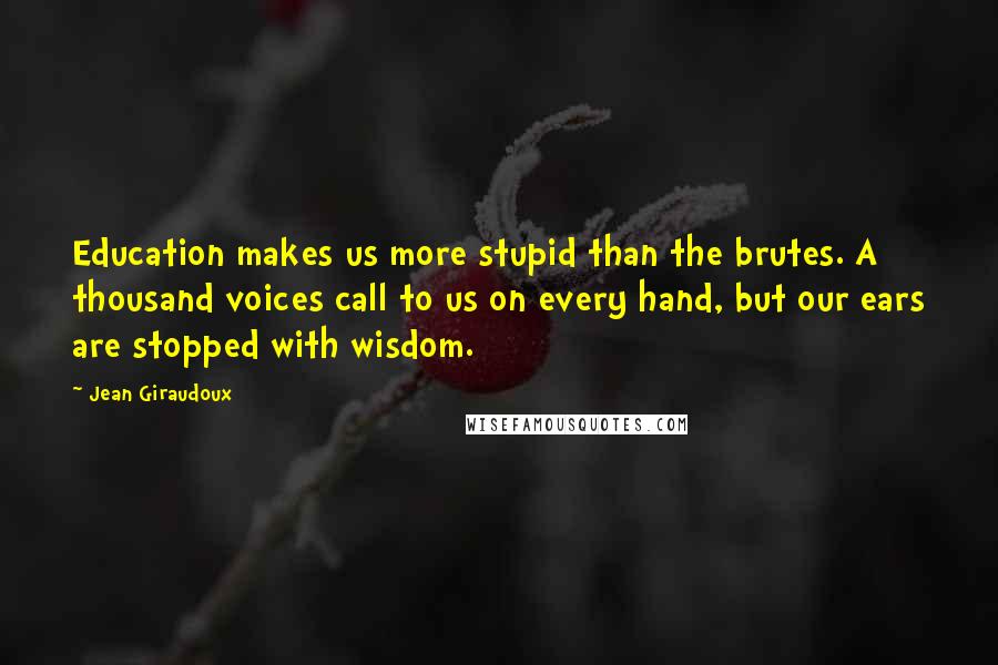 Jean Giraudoux Quotes: Education makes us more stupid than the brutes. A thousand voices call to us on every hand, but our ears are stopped with wisdom.