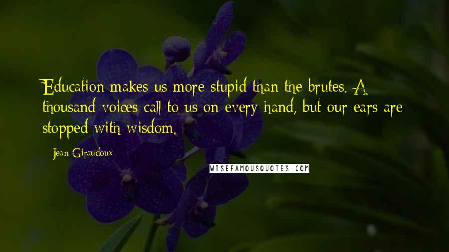 Jean Giraudoux Quotes: Education makes us more stupid than the brutes. A thousand voices call to us on every hand, but our ears are stopped with wisdom.