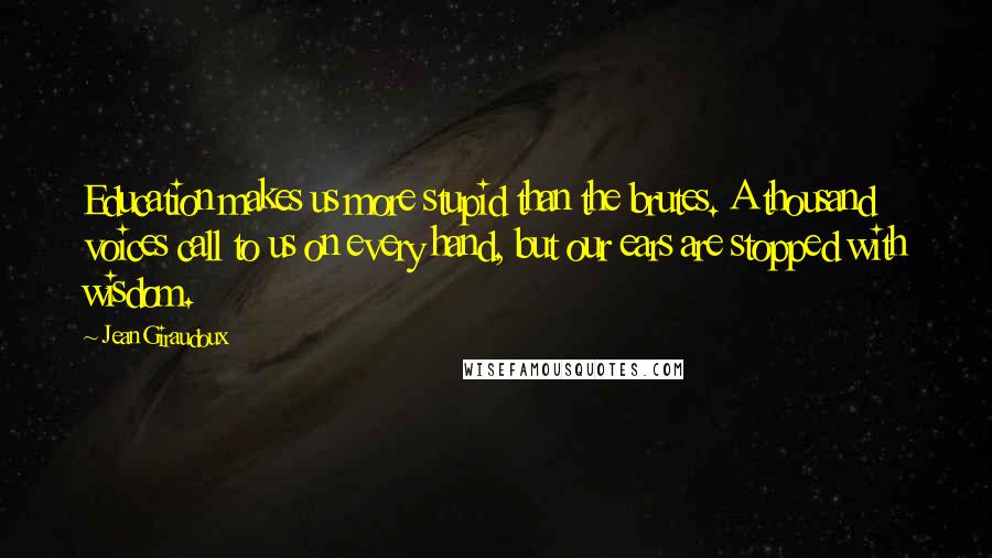 Jean Giraudoux Quotes: Education makes us more stupid than the brutes. A thousand voices call to us on every hand, but our ears are stopped with wisdom.