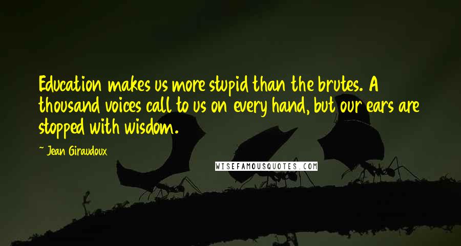 Jean Giraudoux Quotes: Education makes us more stupid than the brutes. A thousand voices call to us on every hand, but our ears are stopped with wisdom.