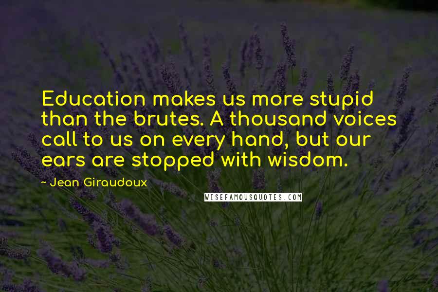 Jean Giraudoux Quotes: Education makes us more stupid than the brutes. A thousand voices call to us on every hand, but our ears are stopped with wisdom.