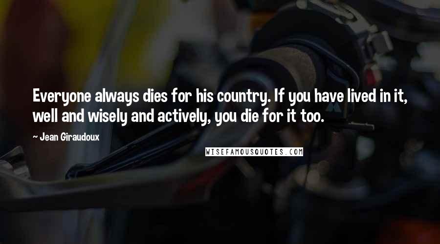 Jean Giraudoux Quotes: Everyone always dies for his country. If you have lived in it, well and wisely and actively, you die for it too.