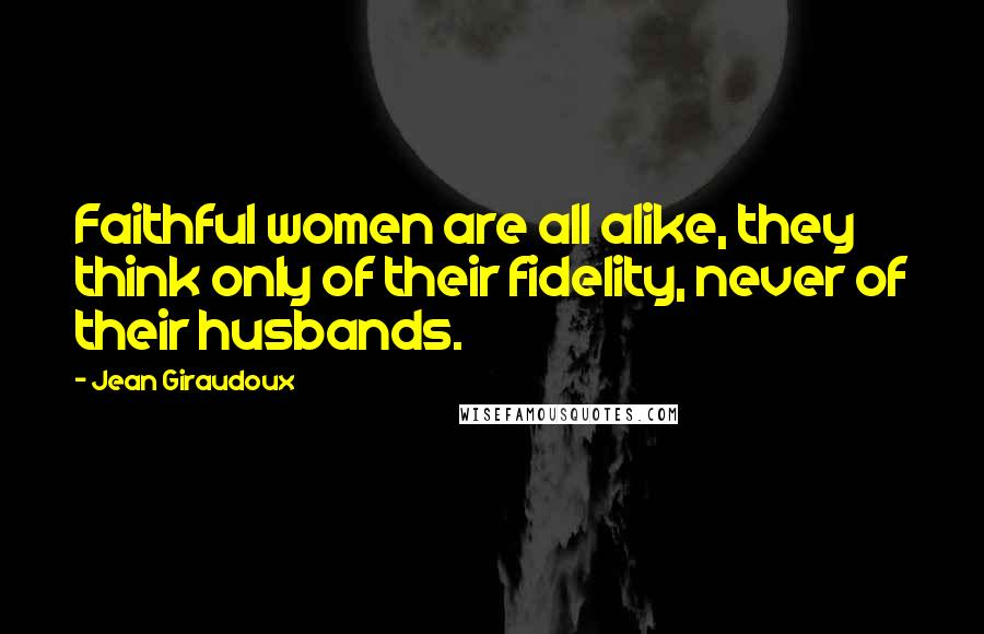 Jean Giraudoux Quotes: Faithful women are all alike, they think only of their fidelity, never of their husbands.