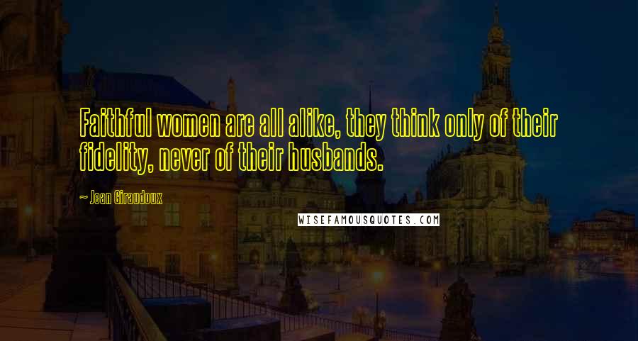 Jean Giraudoux Quotes: Faithful women are all alike, they think only of their fidelity, never of their husbands.