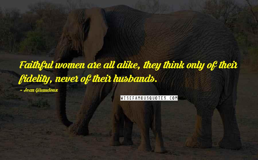 Jean Giraudoux Quotes: Faithful women are all alike, they think only of their fidelity, never of their husbands.