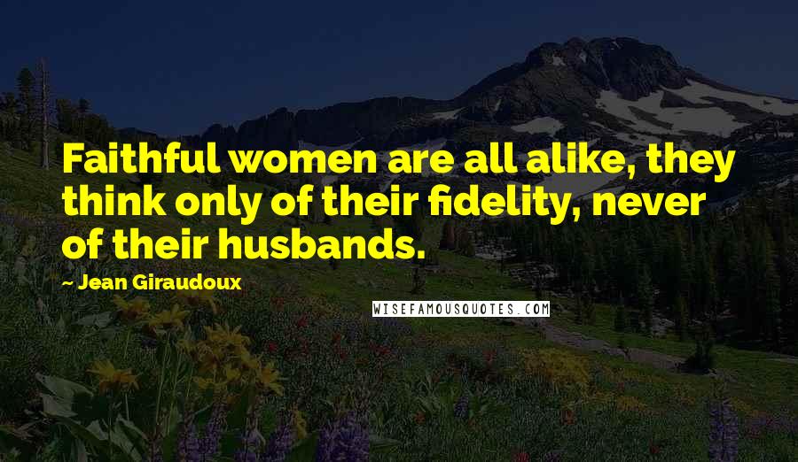 Jean Giraudoux Quotes: Faithful women are all alike, they think only of their fidelity, never of their husbands.