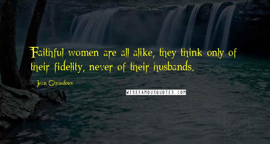 Jean Giraudoux Quotes: Faithful women are all alike, they think only of their fidelity, never of their husbands.