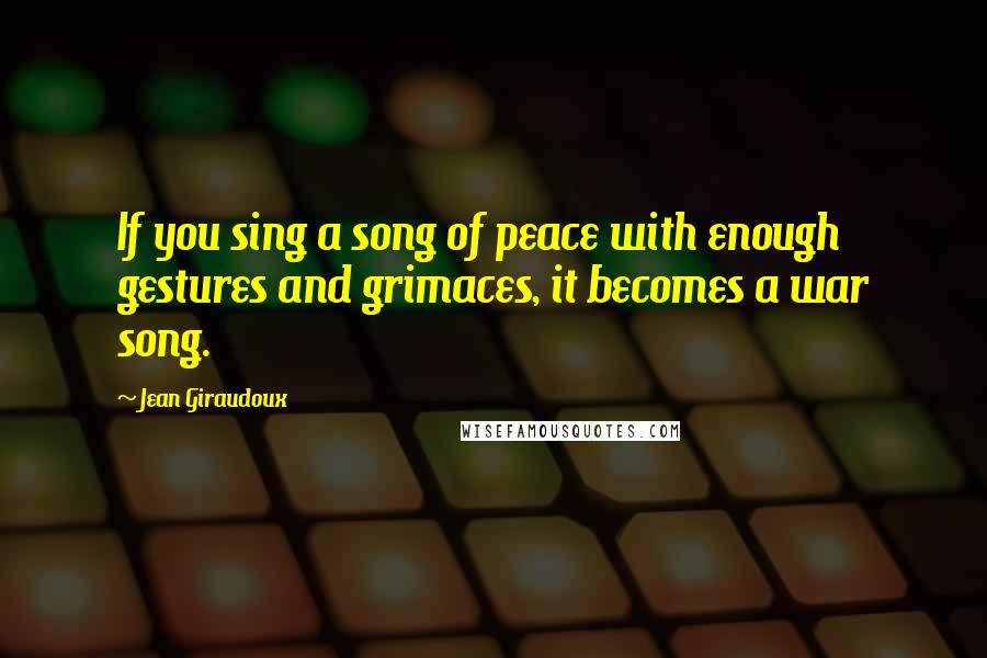 Jean Giraudoux Quotes: If you sing a song of peace with enough gestures and grimaces, it becomes a war song.