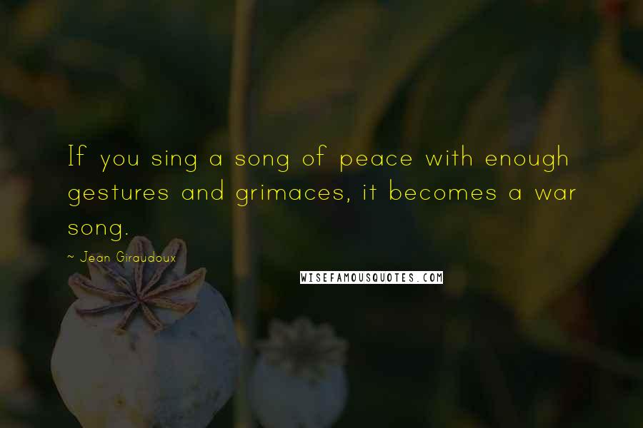 Jean Giraudoux Quotes: If you sing a song of peace with enough gestures and grimaces, it becomes a war song.