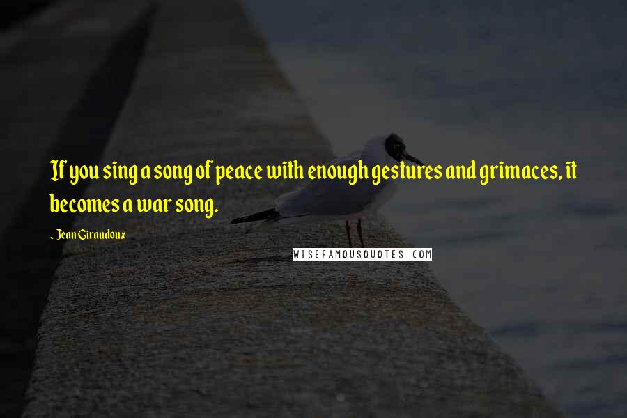 Jean Giraudoux Quotes: If you sing a song of peace with enough gestures and grimaces, it becomes a war song.