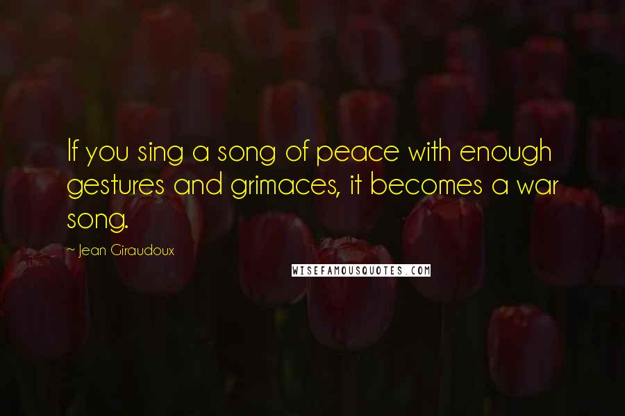 Jean Giraudoux Quotes: If you sing a song of peace with enough gestures and grimaces, it becomes a war song.