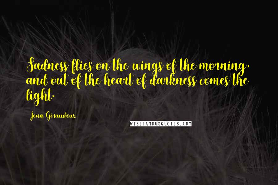 Jean Giraudoux Quotes: Sadness flies on the wings of the morning, and out of the heart of darkness comes the light.