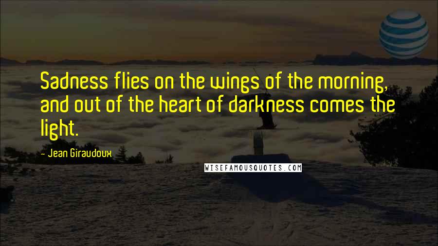 Jean Giraudoux Quotes: Sadness flies on the wings of the morning, and out of the heart of darkness comes the light.