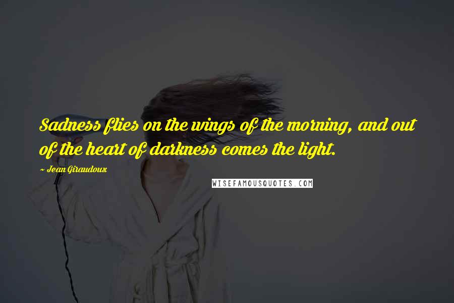 Jean Giraudoux Quotes: Sadness flies on the wings of the morning, and out of the heart of darkness comes the light.