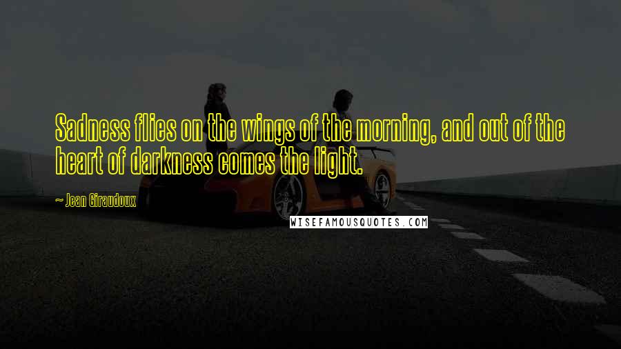 Jean Giraudoux Quotes: Sadness flies on the wings of the morning, and out of the heart of darkness comes the light.