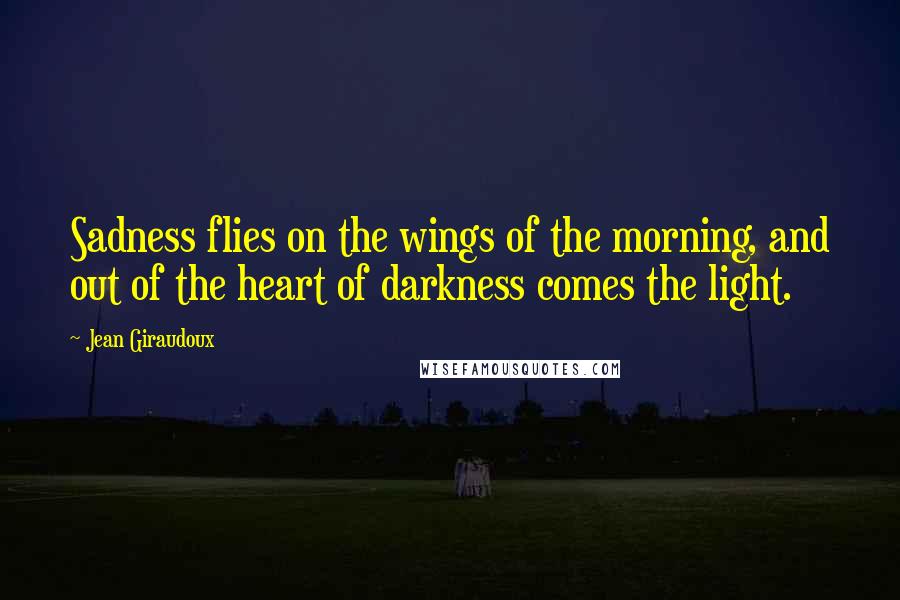 Jean Giraudoux Quotes: Sadness flies on the wings of the morning, and out of the heart of darkness comes the light.