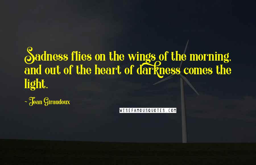 Jean Giraudoux Quotes: Sadness flies on the wings of the morning, and out of the heart of darkness comes the light.