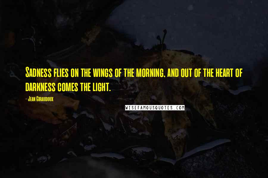 Jean Giraudoux Quotes: Sadness flies on the wings of the morning, and out of the heart of darkness comes the light.
