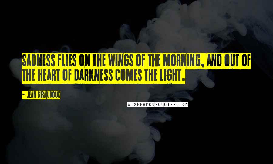 Jean Giraudoux Quotes: Sadness flies on the wings of the morning, and out of the heart of darkness comes the light.