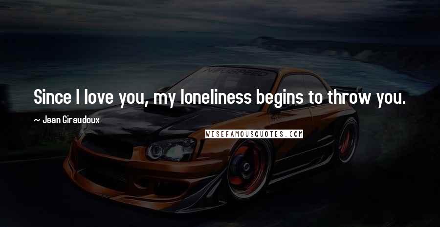 Jean Giraudoux Quotes: Since I love you, my loneliness begins to throw you.