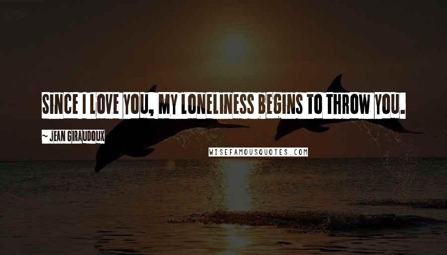 Jean Giraudoux Quotes: Since I love you, my loneliness begins to throw you.