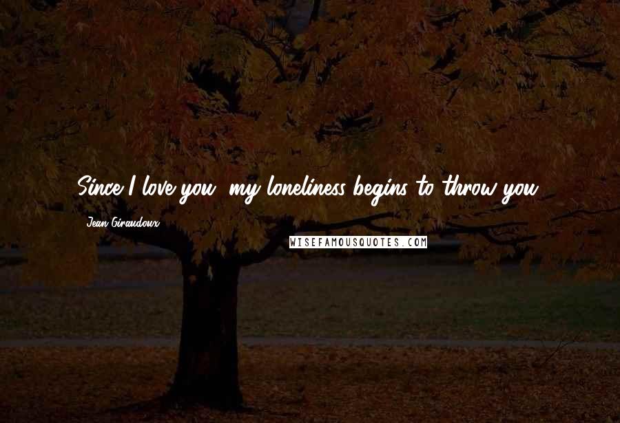 Jean Giraudoux Quotes: Since I love you, my loneliness begins to throw you.