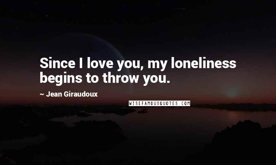 Jean Giraudoux Quotes: Since I love you, my loneliness begins to throw you.