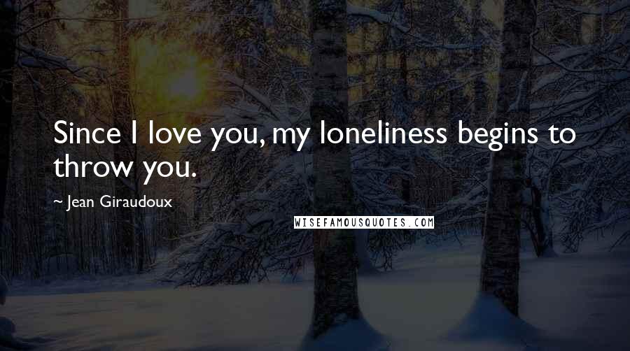 Jean Giraudoux Quotes: Since I love you, my loneliness begins to throw you.